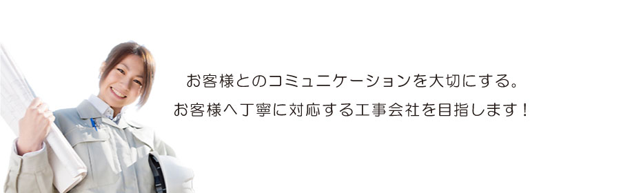 お客様とのコミュニケーションを大切にする、お客様へ丁寧に対応する工事会社を目指します。